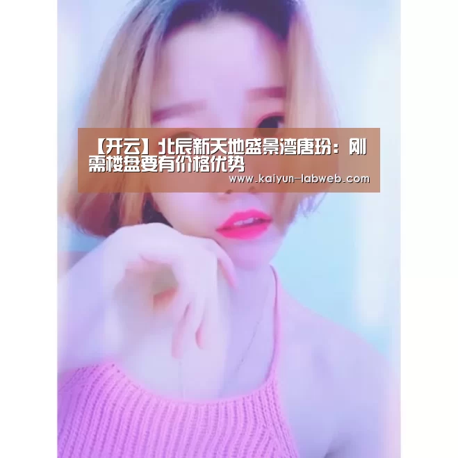 【开云】北辰新天地盛景湾唐玢：刚需楼盘要有价格优势